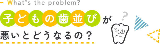 What’s the problem? 子どもの歯並びが悪いとどうなるの？